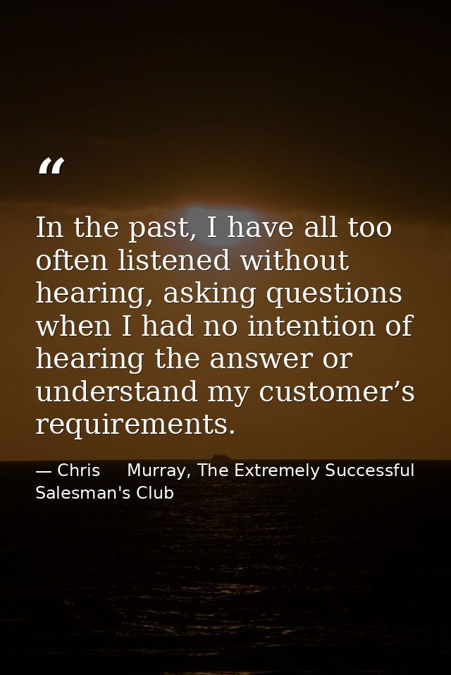 In the past, I have all too often listened without hearing, asking questions when I had no intention of hearing the answ — Chris     Murray, The Extremely Successful Salesman's Club