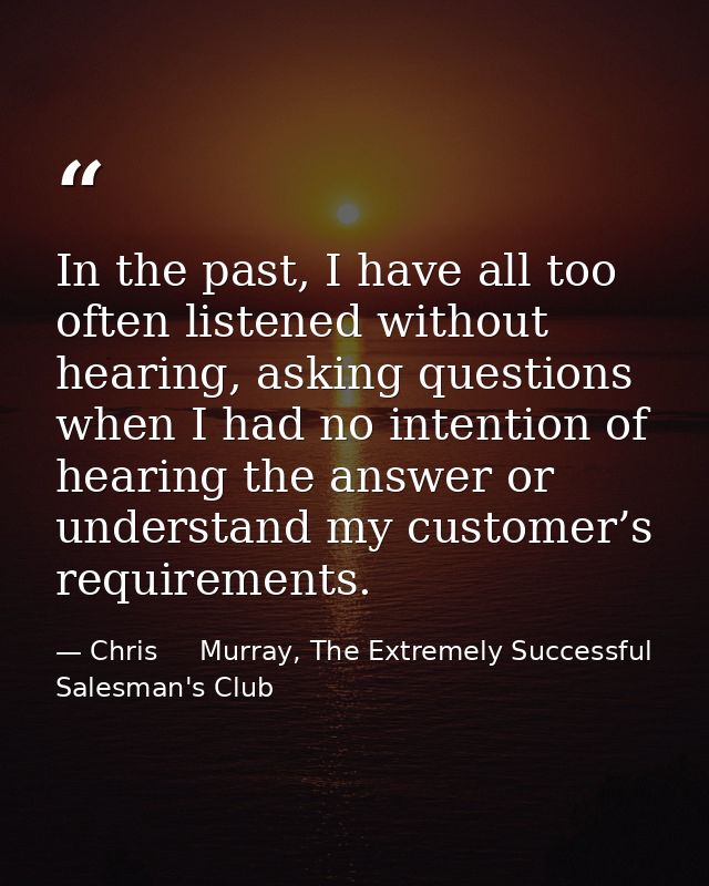 In the past, I have all too often listened without hearing, asking questions when I had no intention of hearing the answ — Chris     Murray, The Extremely Successful Salesman's Club