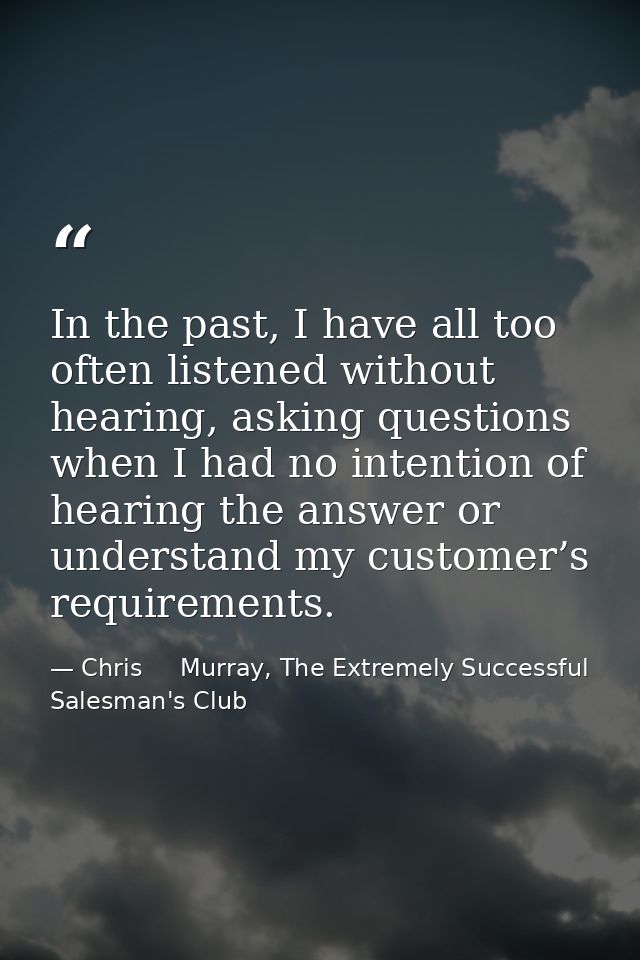 In the past, I have all too often listened without hearing, asking questions when I had no intention of hearing the answ — Chris     Murray, The Extremely Successful Salesman's Club