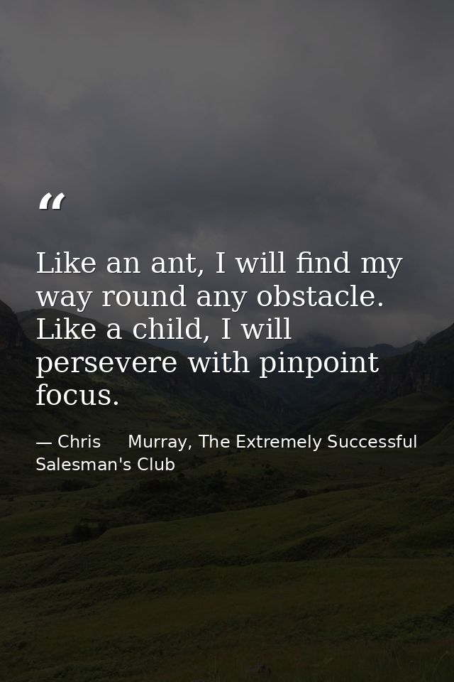 Like an ant, I will find my way round any obstacle. Like a child, I will persevere with pinpoint focus. — Chris     Murray, The Extremely Successful Salesman's Club