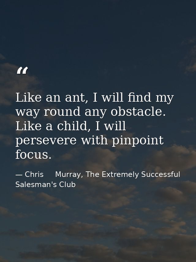 Like an ant, I will find my way round any obstacle. Like a child, I will persevere with pinpoint focus. — Chris     Murray, The Extremely Successful Salesman's Club
