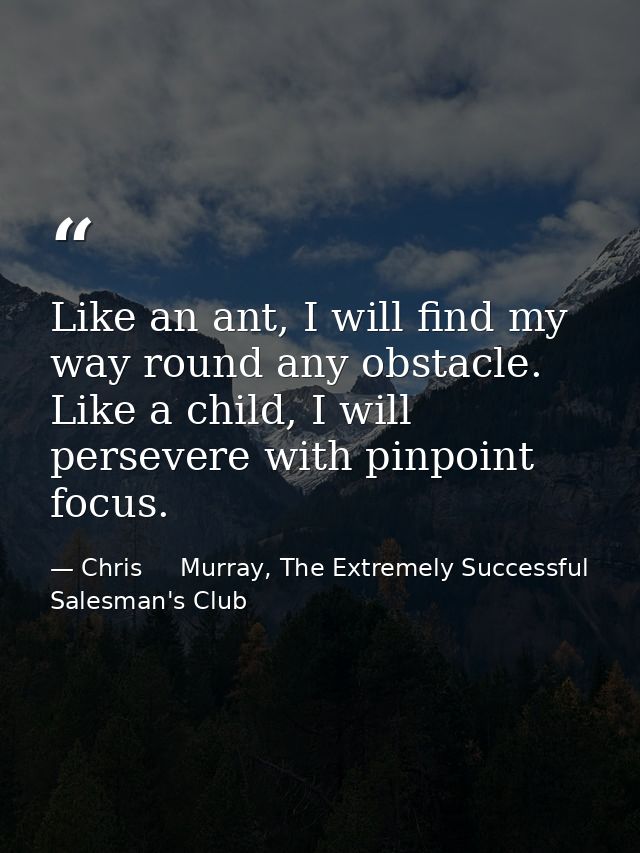 Like an ant, I will find my way round any obstacle. Like a child, I will persevere with pinpoint focus. — Chris     Murray, The Extremely Successful Salesman's Club