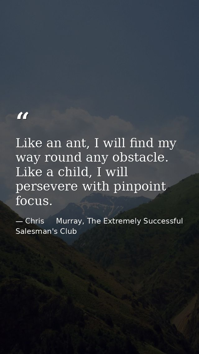 Like an ant, I will find my way round any obstacle. Like a child, I will persevere with pinpoint focus. — Chris     Murray, The Extremely Successful Salesman's Club