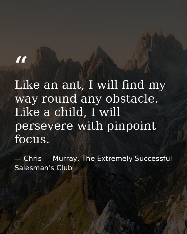 Like an ant, I will find my way round any obstacle. Like a child, I will persevere with pinpoint focus. — Chris     Murray, The Extremely Successful Salesman's Club