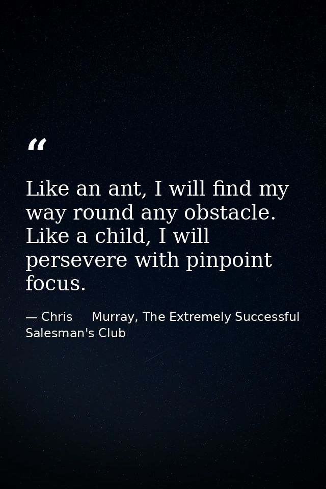Like an ant, I will find my way round any obstacle. Like a child, I will persevere with pinpoint focus. — Chris     Murray, The Extremely Successful Salesman's Club