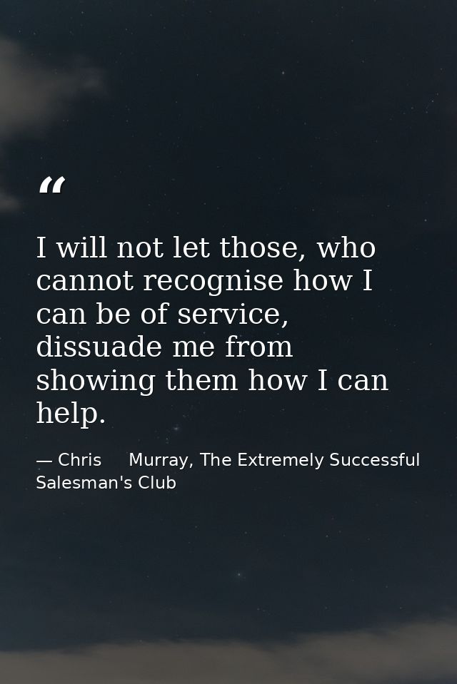 I will not let those, who cannot recognise how I can be of service, dissuade me from showing them how I can help. — Chris     Murray, The Extremely Successful Salesman's Club