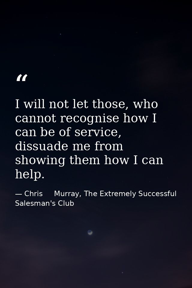 I will not let those, who cannot recognise how I can be of service, dissuade me from showing them how I can help. — Chris     Murray, The Extremely Successful Salesman's Club