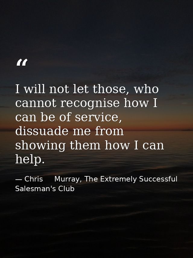 I will not let those, who cannot recognise how I can be of service, dissuade me from showing them how I can help. — Chris     Murray, The Extremely Successful Salesman's Club