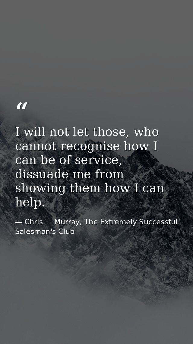 I will not let those, who cannot recognise how I can be of service, dissuade me from showing them how I can help. — Chris     Murray, The Extremely Successful Salesman's Club