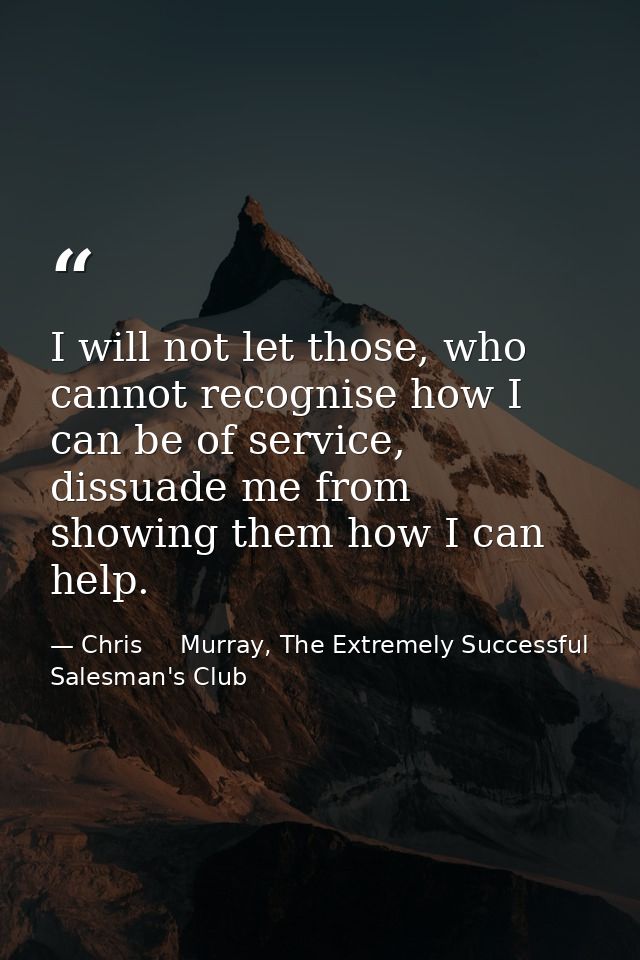 I will not let those, who cannot recognise how I can be of service, dissuade me from showing them how I can help. — Chris     Murray, The Extremely Successful Salesman's Club