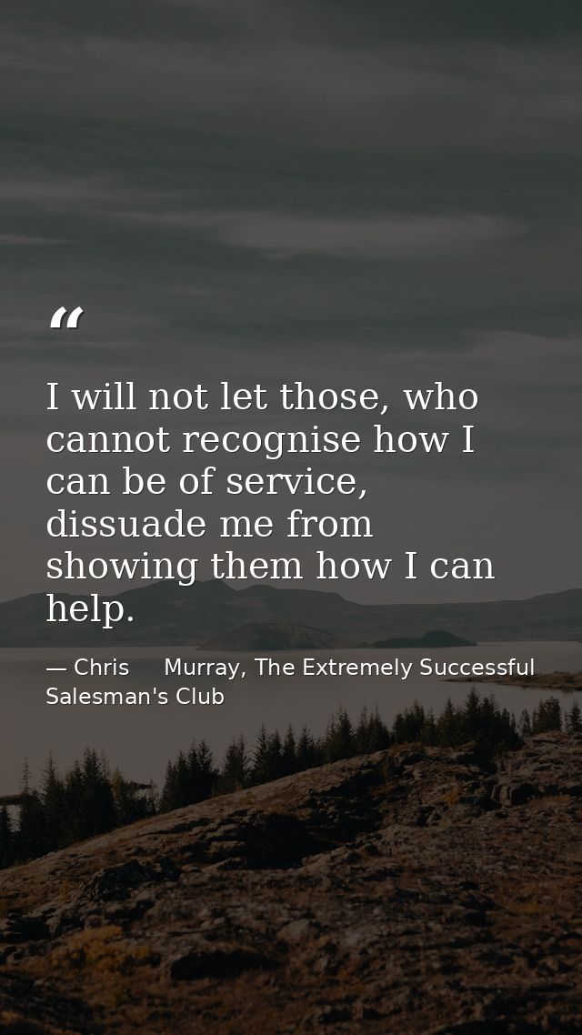 I will not let those, who cannot recognise how I can be of service, dissuade me from showing them how I can help. — Chris     Murray, The Extremely Successful Salesman's Club