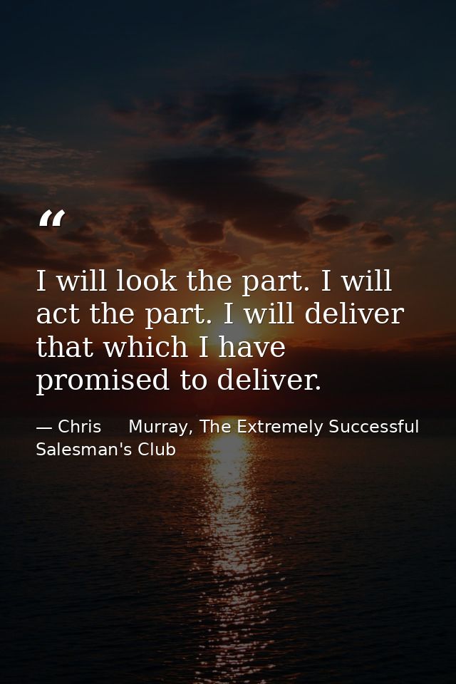 I will look the part. I will act the part. I will deliver that which I have promised to deliver. — Chris     Murray, The Extremely Successful Salesman's Club