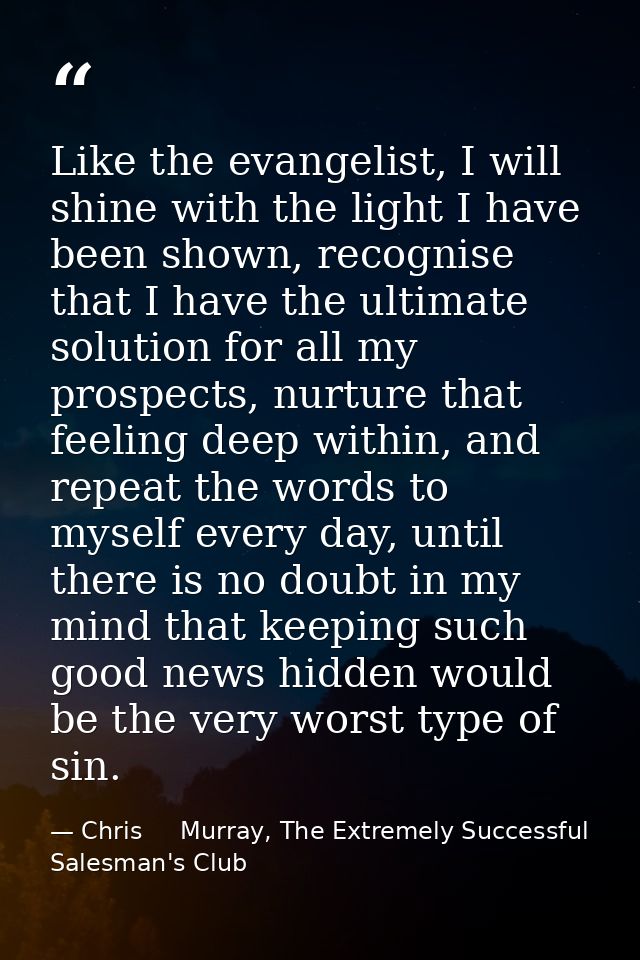 Like the evangelist, I will shine with the light I have been shown, recognise that I have the ultimate solution for all  — Chris     Murray, The Extremely Successful Salesman's Club