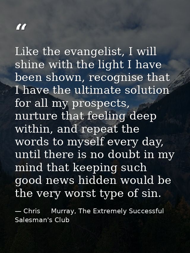 Like the evangelist, I will shine with the light I have been shown, recognise that I have the ultimate solution for all  — Chris     Murray, The Extremely Successful Salesman's Club
