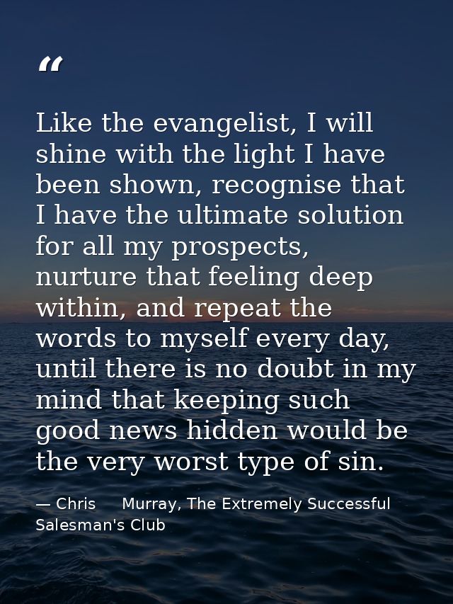 Like the evangelist, I will shine with the light I have been shown, recognise that I have the ultimate solution for all  — Chris     Murray, The Extremely Successful Salesman's Club