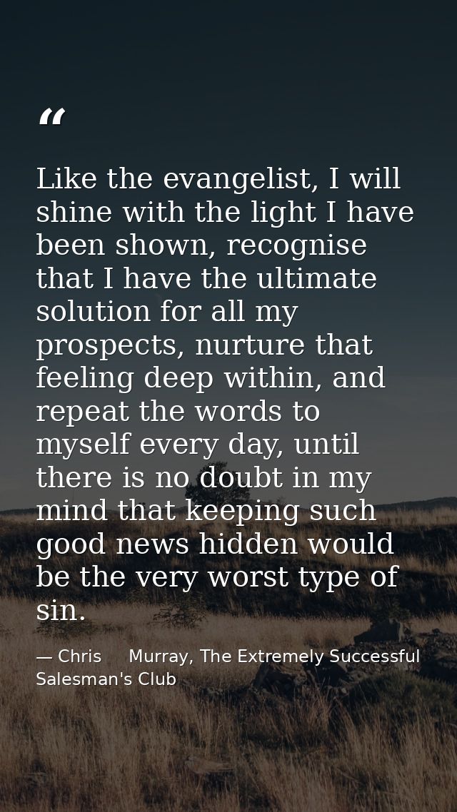 Like the evangelist, I will shine with the light I have been shown, recognise that I have the ultimate solution for all  — Chris     Murray, The Extremely Successful Salesman's Club