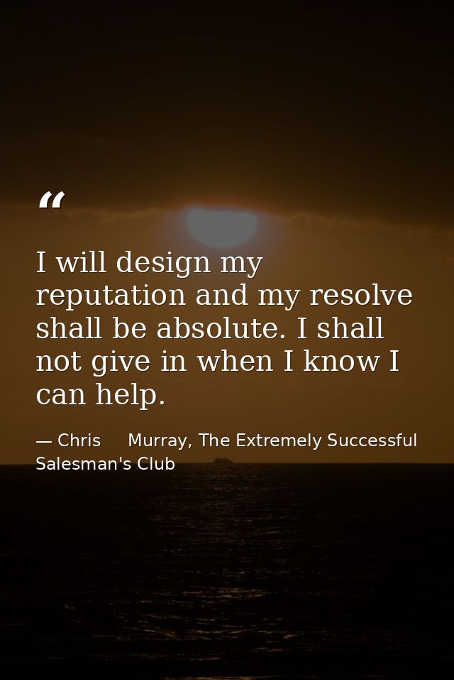 I will design my reputation and my resolve shall be absolute. I shall not give in when I know I can help. — Chris     Murray, The Extremely Successful Salesman's Club