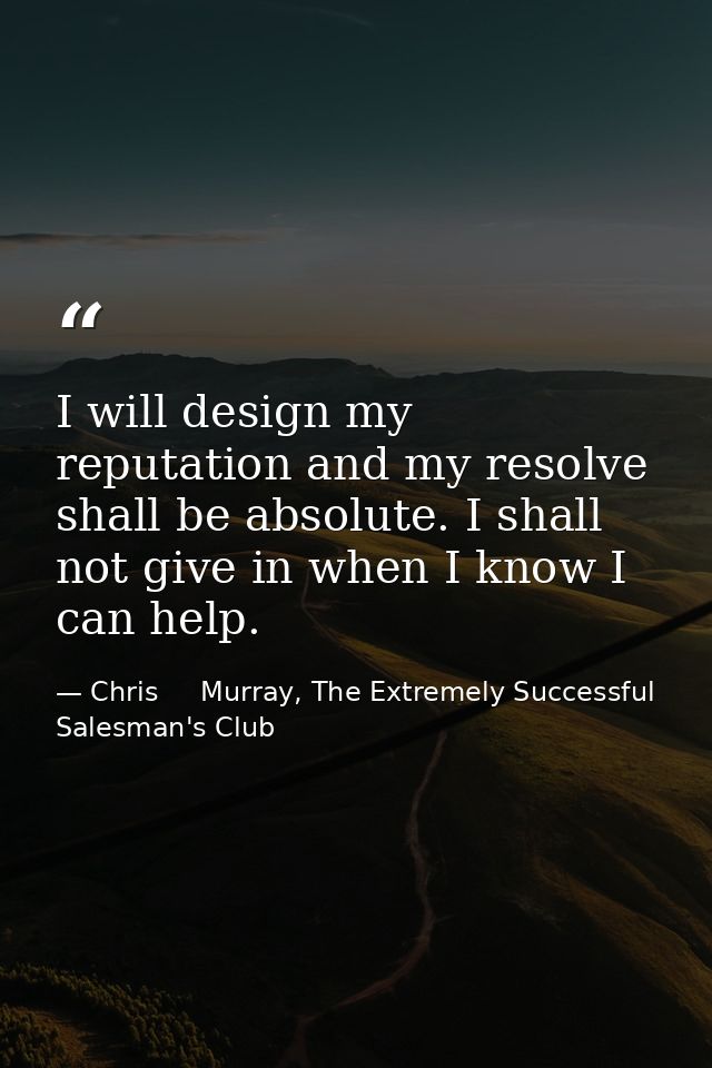 I will design my reputation and my resolve shall be absolute. I shall not give in when I know I can help. — Chris     Murray, The Extremely Successful Salesman's Club