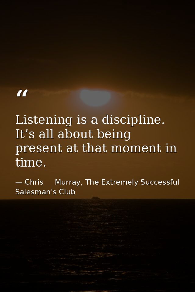 Listening is a discipline. It’s all about being present at that moment in time. — Chris     Murray, The Extremely Successful Salesman's Club