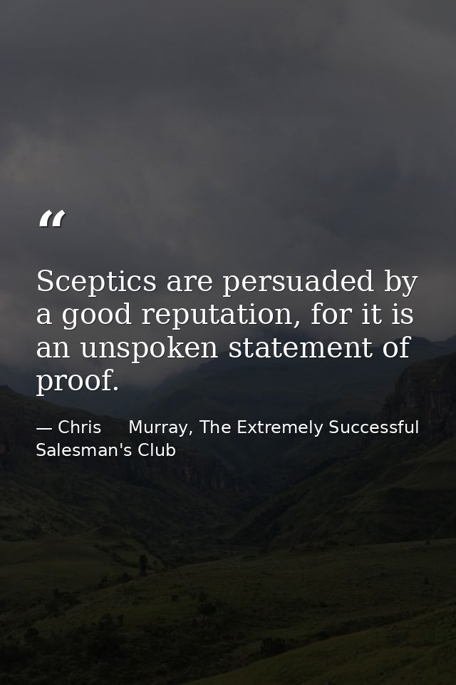 Sceptics are persuaded by a good reputation, for it is an unspoken statement of proof. — Chris     Murray, The Extremely Successful Salesman's Club