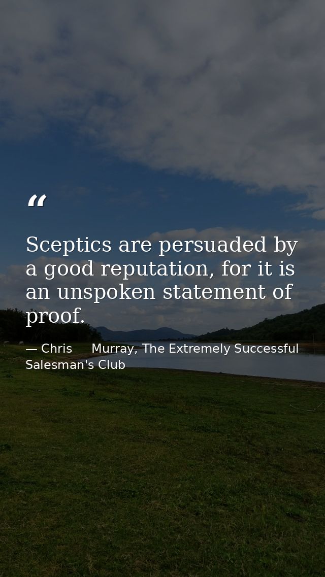 Sceptics are persuaded by a good reputation, for it is an unspoken statement of proof. — Chris     Murray, The Extremely Successful Salesman's Club