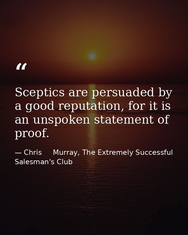 Sceptics are persuaded by a good reputation, for it is an unspoken statement of proof. — Chris     Murray, The Extremely Successful Salesman's Club