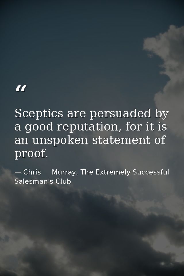 Sceptics are persuaded by a good reputation, for it is an unspoken statement of proof. — Chris     Murray, The Extremely Successful Salesman's Club