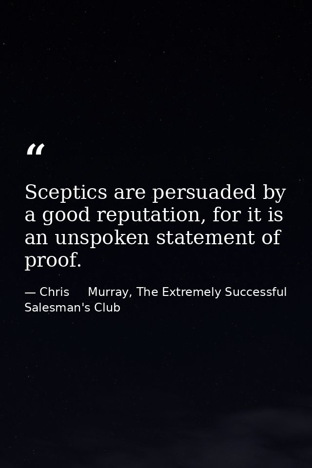 Sceptics are persuaded by a good reputation, for it is an unspoken statement of proof. — Chris     Murray, The Extremely Successful Salesman's Club