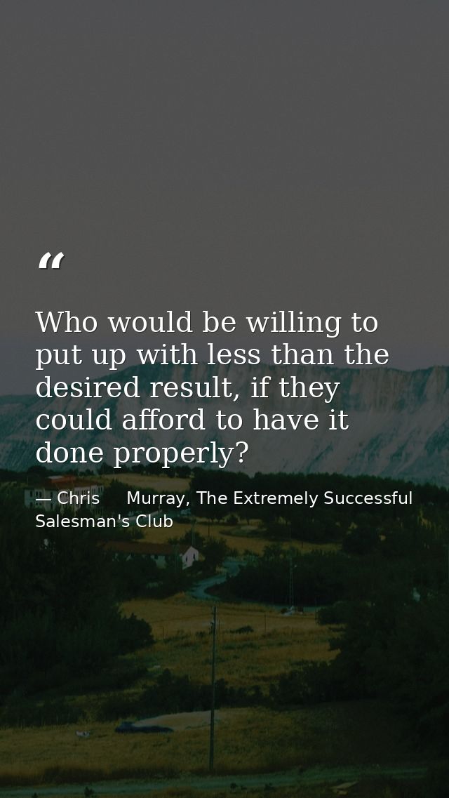 Who would be willing to put up with less than the desired result, if they could afford to have it done properly? — Chris     Murray, The Extremely Successful Salesman's Club