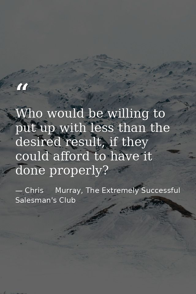 Who would be willing to put up with less than the desired result, if they could afford to have it done properly? — Chris     Murray, The Extremely Successful Salesman's Club