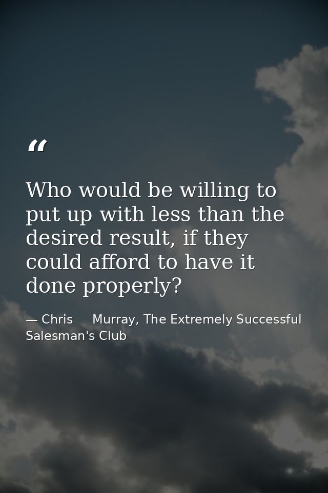 Who would be willing to put up with less than the desired result, if they could afford to have it done properly? — Chris     Murray, The Extremely Successful Salesman's Club
