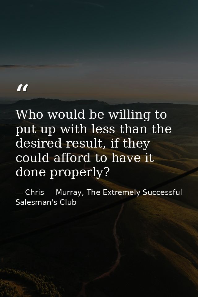 Who would be willing to put up with less than the desired result, if they could afford to have it done properly? — Chris     Murray, The Extremely Successful Salesman's Club
