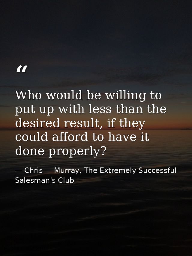 Who would be willing to put up with less than the desired result, if they could afford to have it done properly? — Chris     Murray, The Extremely Successful Salesman's Club