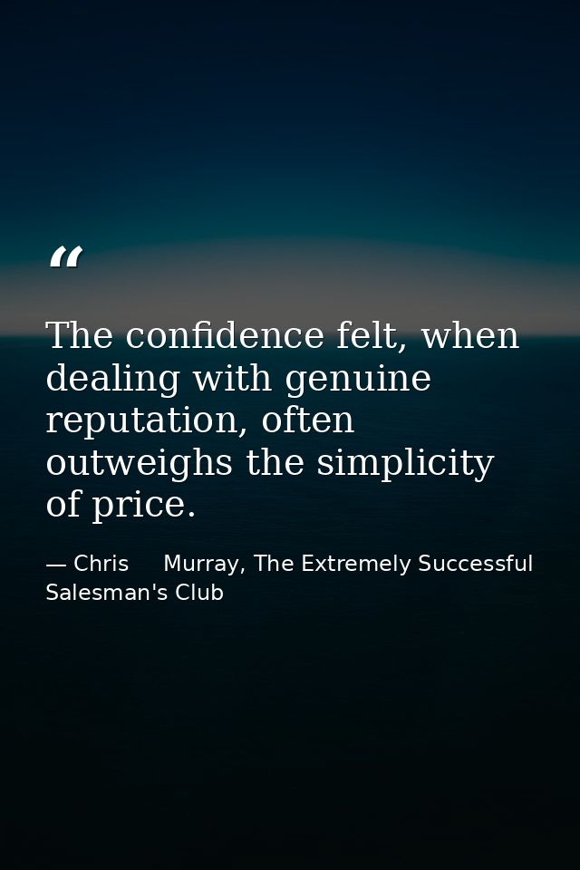 The confidence felt, when dealing with genuine reputation, often outweighs the simplicity of price. — Chris     Murray, The Extremely Successful Salesman's Club