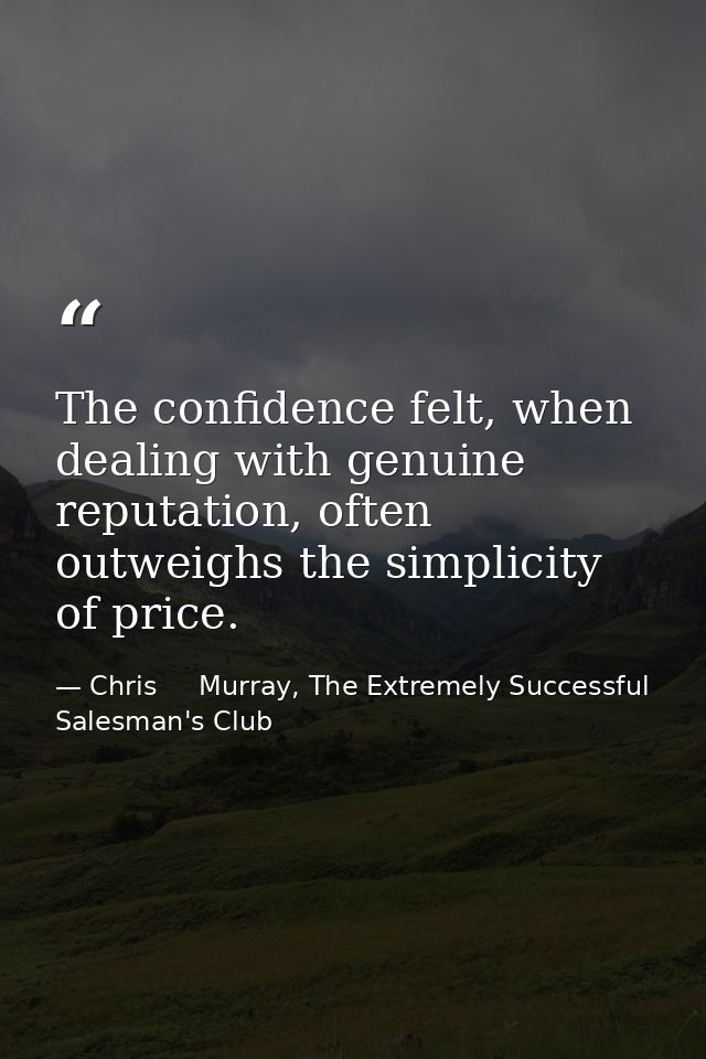 The confidence felt, when dealing with genuine reputation, often outweighs the simplicity of price. — Chris     Murray, The Extremely Successful Salesman's Club