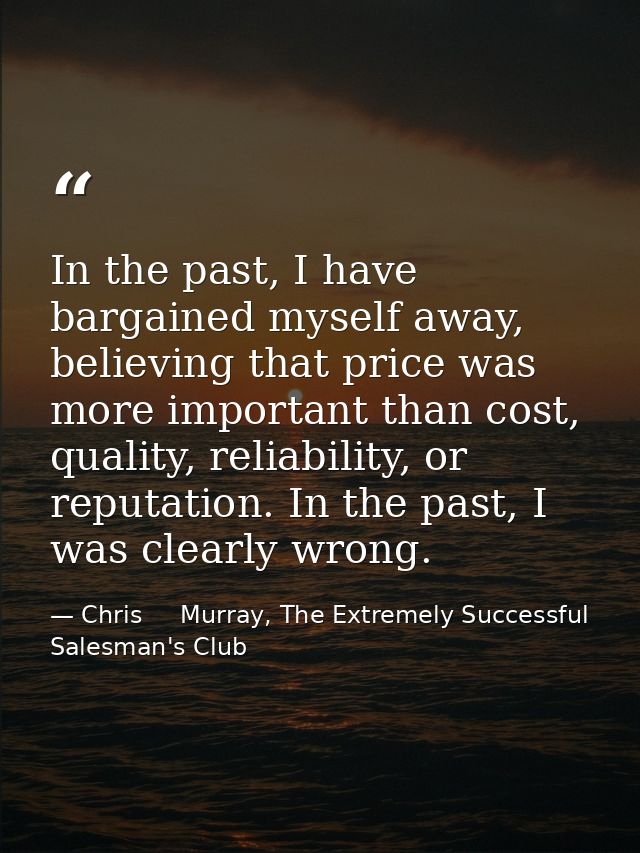 In the past, I have bargained myself away, believing that price was more important than cost, quality, reliability, or r — Chris     Murray, The Extremely Successful Salesman's Club