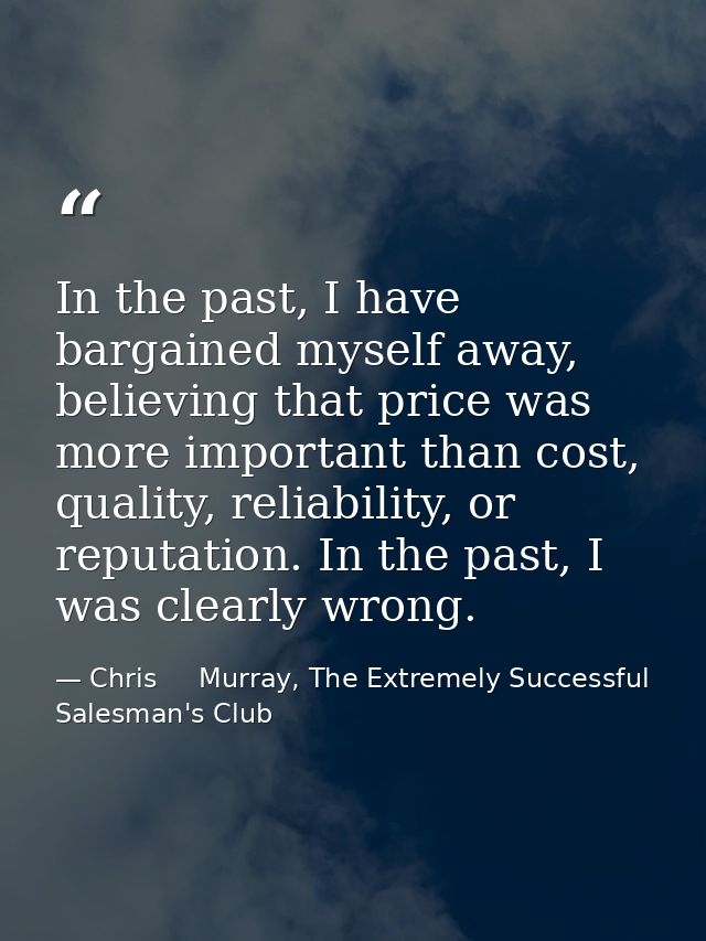 In the past, I have bargained myself away, believing that price was more important than cost, quality, reliability, or r — Chris     Murray, The Extremely Successful Salesman's Club