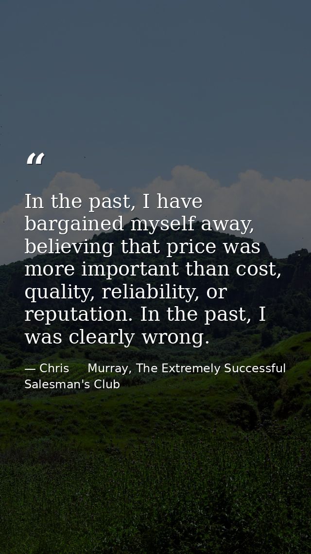 In the past, I have bargained myself away, believing that price was more important than cost, quality, reliability, or r — Chris     Murray, The Extremely Successful Salesman's Club