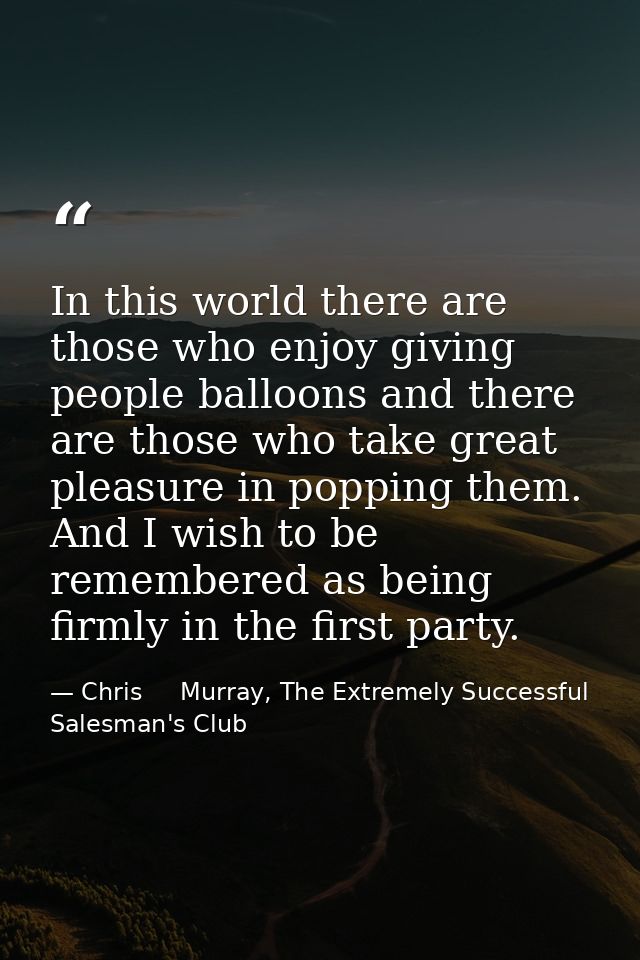 In this world there are those who enjoy giving people balloons and there are those who take great pleasure in popping th — Chris     Murray, The Extremely Successful Salesman's Club