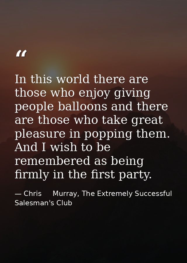 In this world there are those who enjoy giving people balloons and there are those who take great pleasure in popping th — Chris     Murray, The Extremely Successful Salesman's Club