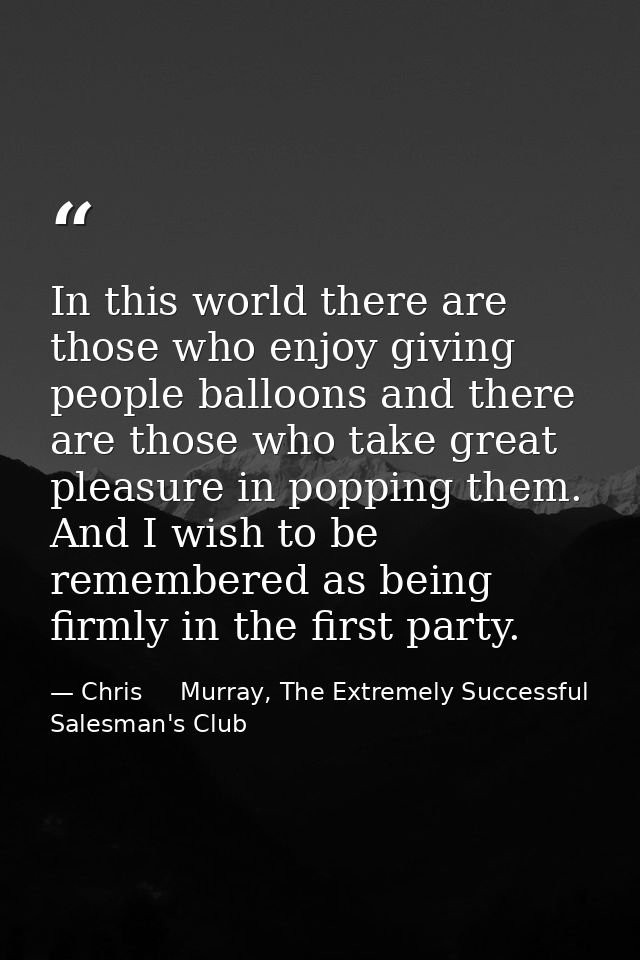 In this world there are those who enjoy giving people balloons and there are those who take great pleasure in popping th — Chris     Murray, The Extremely Successful Salesman's Club