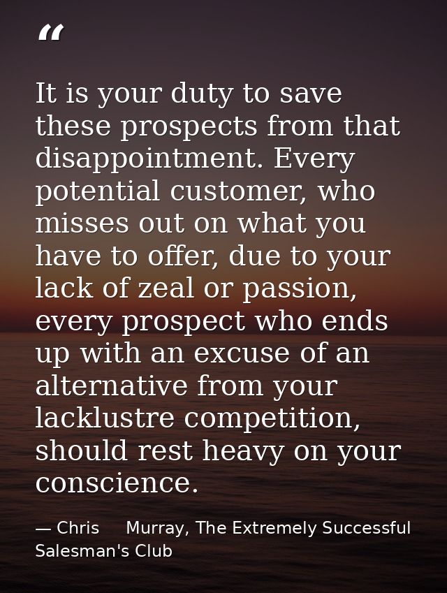 It is your duty to save these prospects from that disappointment. Every potential customer, who misses out on what you h — Chris     Murray, The Extremely Successful Salesman's Club