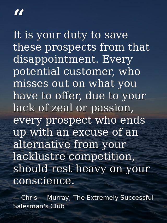 It is your duty to save these prospects from that disappointment. Every potential customer, who misses out on what you h — Chris     Murray, The Extremely Successful Salesman's Club