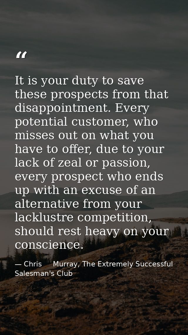 It is your duty to save these prospects from that disappointment. Every potential customer, who misses out on what you h — Chris     Murray, The Extremely Successful Salesman's Club