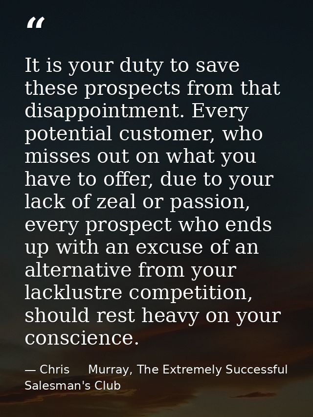 It is your duty to save these prospects from that disappointment. Every potential customer, who misses out on what you h — Chris     Murray, The Extremely Successful Salesman's Club
