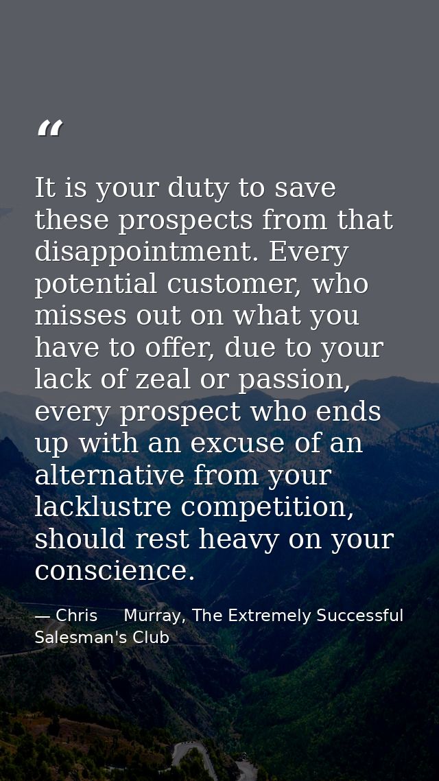 It is your duty to save these prospects from that disappointment. Every potential customer, who misses out on what you h — Chris     Murray, The Extremely Successful Salesman's Club