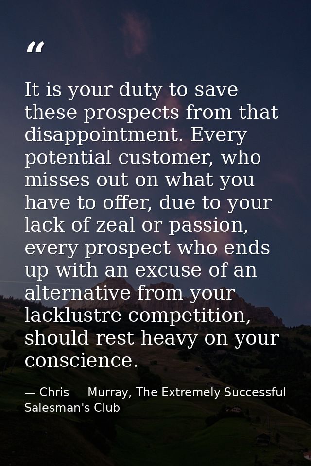 It is your duty to save these prospects from that disappointment. Every potential customer, who misses out on what you h — Chris     Murray, The Extremely Successful Salesman's Club