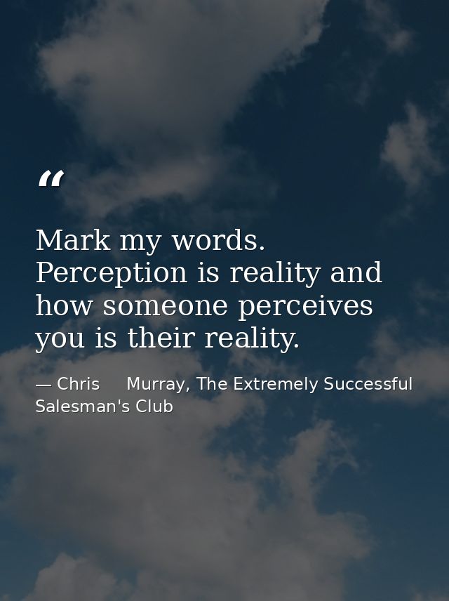 Mark my words. Perception is reality and how someone perceives you is their reality. — Chris     Murray, The Extremely Successful Salesman's Club