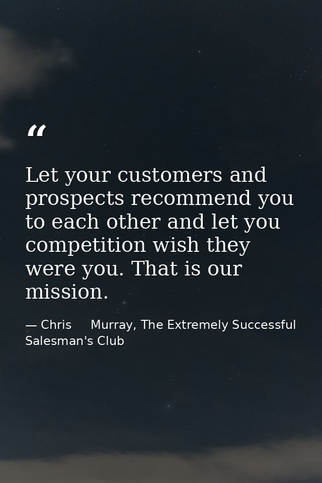 Let your customers and prospects recommend you to each other and let you competition wish they were you. That is our mis — Chris     Murray, The Extremely Successful Salesman's Club