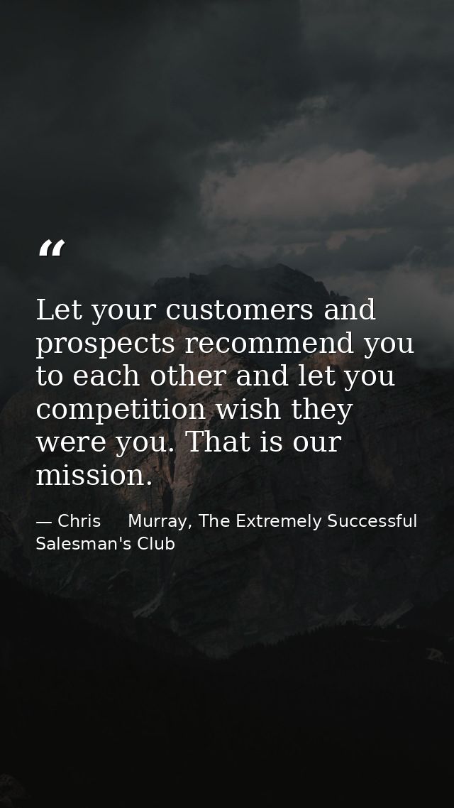 Let your customers and prospects recommend you to each other and let you competition wish they were you. That is our mis — Chris     Murray, The Extremely Successful Salesman's Club